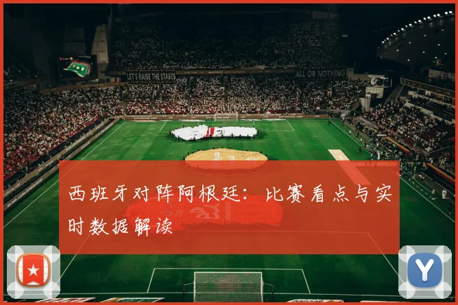 西班牙对阵阿根廷:比赛看点与实时数据解读