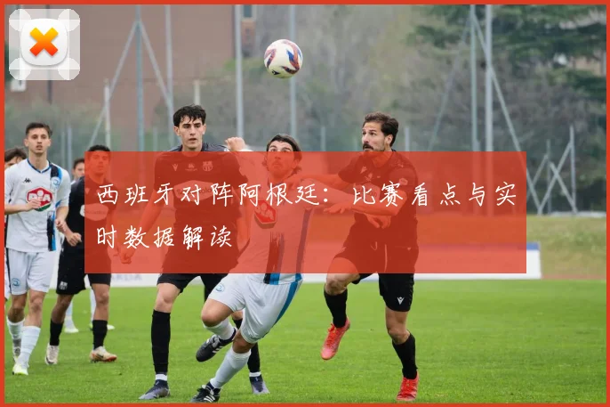 西班牙对阵阿根廷:比赛看点与实时数据解读