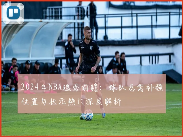 2024年NBA选秀前瞻:球队急需补强位置与状元热门深度解析