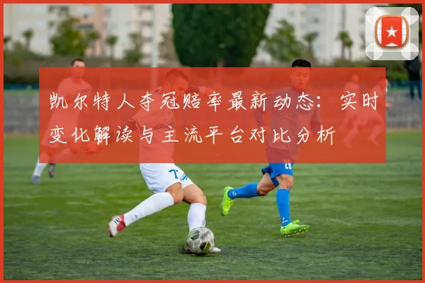凯尔特人夺冠赔率最新动态:实时变化解读与主流平台对比分析