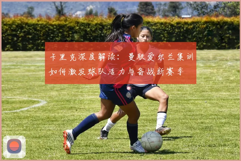 卡里克深度解读：曼联爱尔兰集训如何激发球队活力与备战新赛季