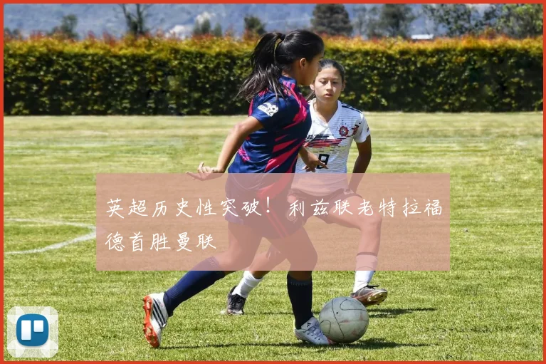 英超历史性突破！利兹联老特拉福德首胜曼联