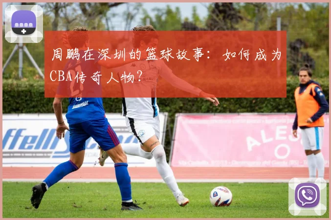 周鹏在深圳的篮球故事:如何成为CBA传奇人物?