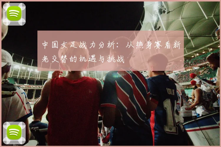 中国女足战力分析：从热身赛看新老交替的机遇与挑战