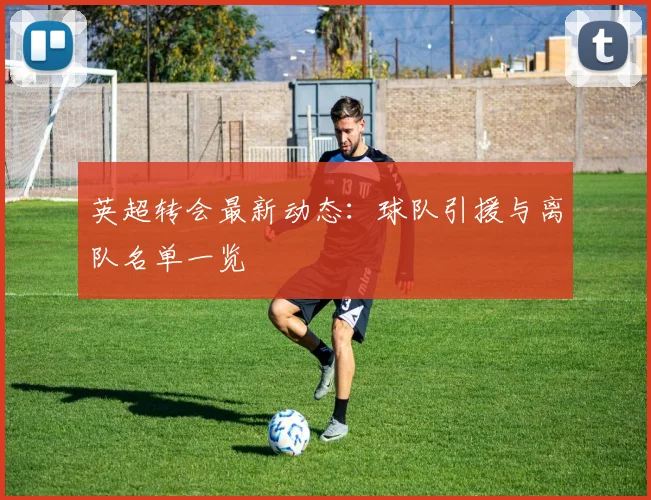 英超转会最新动态:球队引援与离队名单一览