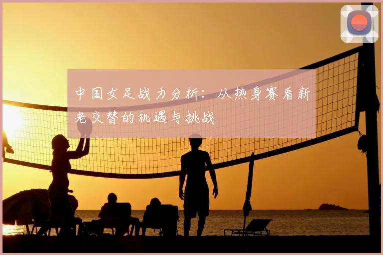 中国女足战力分析:从热身赛看新老交替的机遇与挑战