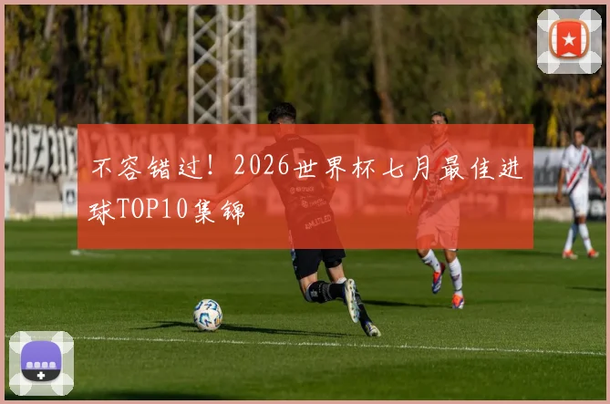 不容错过！2026世界杯七月最佳进球TOP10集锦