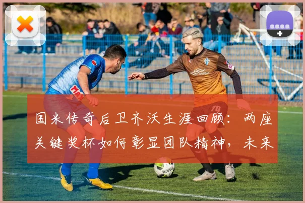 国米传奇后卫齐沃生涯回顾:两座关键奖杯如何彰显团队精神,未来他有何计划?