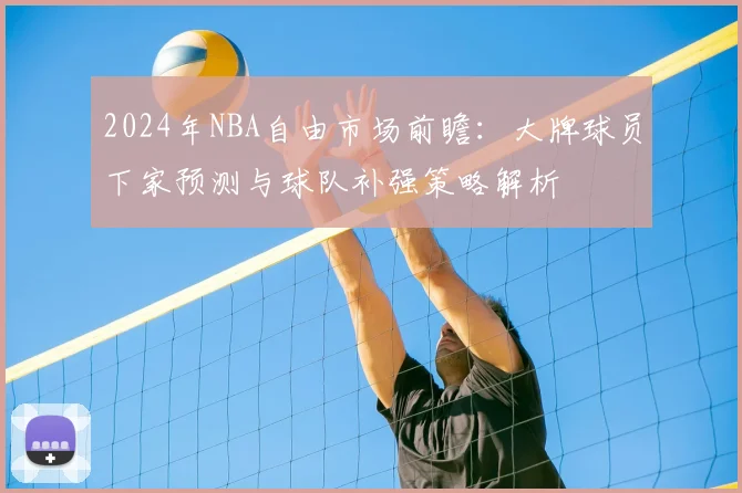 2024年NBA自由市场前瞻:大牌球员下家预测与球队补强策略解析