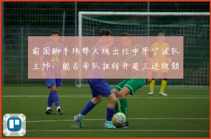 前国脚李玮锋火线出任中甲宁波队主帅,能否率队扭转开局三连败颓势?