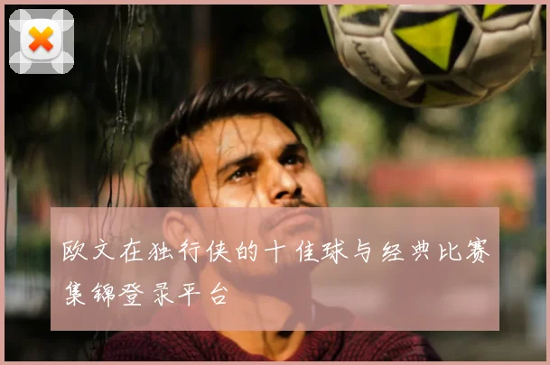 欧文在独行侠的十佳球与经典比赛集锦登录平台