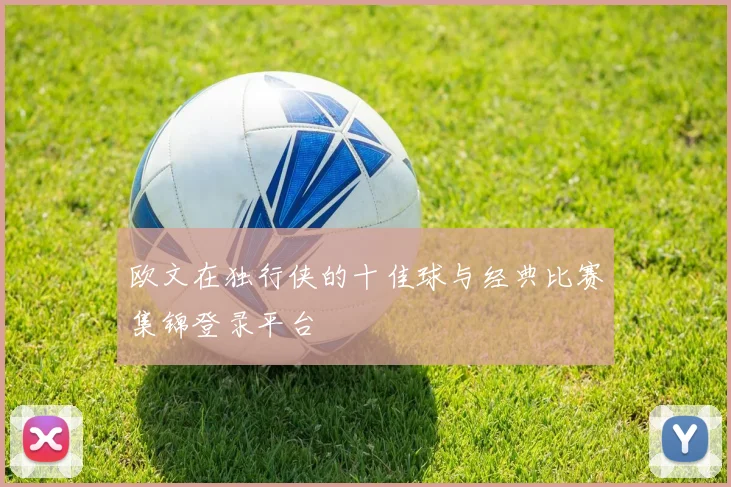 欧文在独行侠的十佳球与经典比赛集锦登录平台