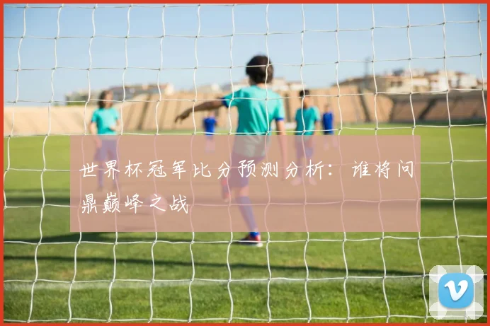 世界杯冠军比分预测分析:谁将问鼎巅峰之战